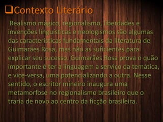 Contexto Literário
Realismo mágico, regionalismo, liberdades e
invenções linguísticas e neologismos são algumas
das características fundamentais da literatura de
Guimarães Rosa, mas não as suficientes para
explicar seu sucesso. Guimarães Rosa prova o quão
importante é ter a linguagem a serviço da temática,
e vice-versa, uma potencializando a outra. Nesse
sentido, o escritor mineiro inaugura uma
metamorfose no regionalismo brasileiro que o
traria de novo ao centro da ficção brasileira.
 