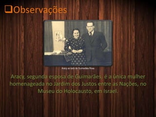 Aracy, segunda esposa de Guimarães, é a única mulher
homenageada no Jardim dos Justos entre as Nações, no
Museu do Holocausto, em Israel.
Aracy ao lado de Guimarães Rosa
Observações
 