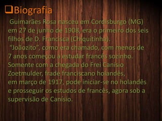 Guimarães Rosa nasceu em Cordisburgo (MG)
em 27 de junho de 1908, era o primeiro dos seis
filhos de D. Francisca (Chiquitinha).
“Joãozito”, como era chamado, com menos de
7 anos começou a estudar francês sozinho.
Somente com a chegada do Frei Canísio
Zoetmulder, frade franciscano holandês,
em março de 1917, pode iniciar-se no holandês
e prosseguir os estudos de francês, agora sob a
supervisão de Canísio.
Biografia
 