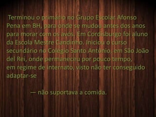 Terminou o primário no Grupo Escolar Afonso
Pena em BH, para onde se mudou antes dos anos
para morar com os avós. Em Cordisburgo foi aluno
da Escola Mestre Candinho. Iniciou o curso
secundário no Colégio Santo Antônio, em São João
del Rei, onde permaneceu por pouco tempo,
em regime de internato, visto não ter conseguido
adaptar-se
— não suportava a comida.
 