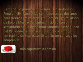Terminou o primário no Grupo Escolar Afonso
Pena em BH, para onde se mudou antes dos anos
para morar com os avós. Em Cordisburgo foi aluno
da Escola Mestre Candinho. Iniciou o curso
secundário no Colégio Santo Antônio, em São João
del Rei, onde permaneceu por pouco tempo,
em regime de internato, visto não ter conseguido
adaptar-se
— não suportava a comida.
 