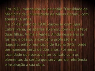 Em 1925, matriculou-se na então "Faculdade de
Medicina da Universidade de Minas Gerais", com
apenas 16 anos.
Em 27 de junho de 1930, casou-se com Lígia
Cabral Pena, de apenas 16 anos, com quem teve
duas filhas: Vilma e Agnes. Ainda nesse ano se
formou e passou a exercer a profissão em
Itaguara, então município de Itaúna (MG), onde
permaneceu cerca de dois anos. Foi nessa
localidade que passou a ter contato com os
elementos do sertão que serviram de referência
e inspiração a sua obra.
 