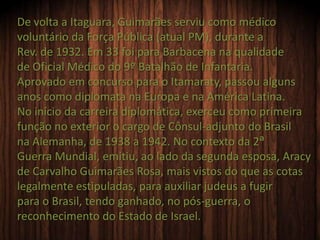De volta a Itaguara, Guimarães serviu como médico
voluntário da Força Pública (atual PM), durante a
Rev. de 1932. Em 33 foi para Barbacena na qualidade
de Oficial Médico do 9º Batalhão de Infantaria.
Aprovado em concurso para o Itamaraty, passou alguns
anos como diplomata na Europa e na América Latina.
No início da carreira diplomática, exerceu como primeira
função no exterior o cargo de Cônsul-adjunto do Brasil
na Alemanha, de 1938 a 1942. No contexto da 2ª
Guerra Mundial, emitiu, ao lado da segunda esposa, Aracy
de Carvalho Guimarães Rosa, mais vistos do que as cotas
legalmente estipuladas, para auxiliar judeus a fugir
para o Brasil, tendo ganhado, no pós-guerra, o
reconhecimento do Estado de Israel.
 