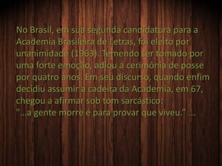 No Brasil, em sua segunda candidatura para a
Academia Brasileira de Letras, foi eleito por
unanimidade (1963). Temendo ser tomado por
uma forte emoção, adiou a cerimônia de posse
por quatro anos. Em seu discurso, quando enfim
decidiu assumir a cadeira da Academia, em 67,
chegou a afirmar sob tom sarcástico:
"…a gente morre é para provar que viveu.” ...
 