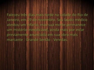 Faleceu três dias mais tarde na cidade do Rio de
Janeiro, em 19 de novembro. Seu laudo médico
atestou um infarto, mas sua morte permanece
um mistério inexplicável, ainda mais por estar
previamente anunciada em sua obra mais
marcante : Grande Sertão : Veredas.
 