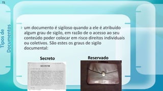  um documento é sigiloso quando a ele é atribuído
algum grau de sigilo, em razão de o acesso ao seu
conteúdo poder colocar em risco direitos individuais
ou coletivos. São estes os graus de sigilo
documental:
Tiposde
Documentos
Secreto Reservado
TS
 