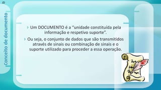  Um DOCUMENTO é a “unidade constituída pela
informação e respetivo suporte”.
 Ou seja, o conjunto de dados que são transmitidos
através de sinais ou combinação de sinais e o
suporte utilizado para proceder a essa operação.
Conceitodedocumento
JD
 