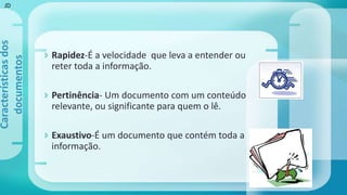  Rapidez-É a velocidade que leva a entender ou
reter toda a informação.
 Pertinência- Um documento com um conteúdo
relevante, ou significante para quem o lê.
 Exaustivo-É um documento que contém toda a
informação.
Característicasdos
documentos
JD
 