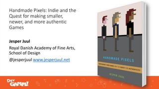 Handmade Pixels: Indie and the
Quest for making smaller,
newer, and more authentic
Games
Jesper Juul
Royal Danish Academy of Fine Arts,
School of Design
@jesperjuul www.jesperjuul.net
 