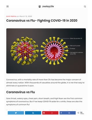 JoolayLife
Amit Mehta on March 13, 2020
Coronavirus vs Flu- Fighting COVID-19 in 2020
Coronavirus, with a mortality rate of more than 3% has become the major concern of
almost every nation. With thousands of casualties around the globe, it is not that easy to
eliminate or quarantine it soon.
Coronavirus vs Flu
Sore throat, watery eyes, chest pain, short breath, and high fever are the ﬁrst common
symptoms of coronavirus. But if we keep COVID-19 aside for a while, these are also the
symptoms of common ﬂu!
Both the viral diseases start with the respiratory illness but the question arises here how
to identify the former from the latter in the battle of coronavirus vs ﬂu?3 55 os f b j 58
SHARES
 