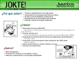 ¿Por qué Jokte!?              ●

                              ●
                                  Tenemos capacidad de crear algo propio
                                  Independencia tecnológica para América Latina
                              ●   Acortar la brecha digital que padecemos
                              ●   Empoderarnos de tecnologías web foráneas
                              ●   Rescate cultural de lenguas originarias


                         ¿Cómo?
                          ●   Ejerciendo la licencia GNU/GPL
                              Apropiación, desarrollo, modificación, distribución de tecnologías con
                          esas licencias
                          ●   Fork de Joomla! V2.5
                                  Uso de la plataforma Joomla generando un nuevo CMS Jokte! LATAM
                          ●   Generación de documentación técnica de calidad para desarrolladores
                                  Proyecto Jdoc
                          ●   Generación de documentación sobre utilización del CMS Jokte!
                                  Wiki de Ayuda
                          ●   Dando soporte técnico, charlas, talleres y cursos.
                          ●   Directorio de extensiones
 ¿Qué no?
 ●   Marca Registrada
 ●   Fomentar un comercio no accesible e injusto
 ●   Atarnos a corporaciones o tecnologías propietarias
 