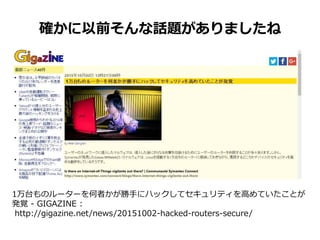 確かに以前そんな話題がありましたね
1万台ものルーターを何者かが勝手にハックしてセキュリティを高めていたことが
発覚 - GIGAZINE :
http://gigazine.net/news/20151002-hacked-routers-secure/
 