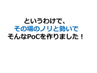 というわけで、
その場のノリと勢いで
そんなPoCを作りました！
 