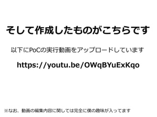 そして作成したものがこちらです
以下にPoCの実行動画をアップロードしています
https://youtu.be/OWqBYuExKqo
※なお、動画の編集内容に関しては完全に僕の趣味が入ってます
 