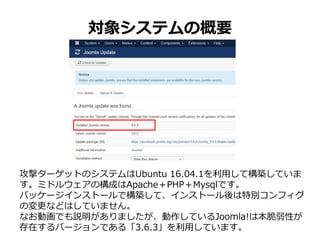 対象システムの概要
攻撃ターゲットのシステムはUbuntu 16.04.1を利用して構築していま
す。ミドルウェアの構成はApache＋PHP＋Mysqlです。
パッケージインストールで構築して、インストール後は特別コンフィグ
の変更などはしていません。
なお動画でも説明がありましたが、動作しているJoomla!は本脆弱性が
存在するバージョンである「3.6.3」を利用しています。
 