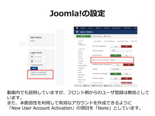Joomla!の設定
動画内でも説明していますが、フロント側からのユーザ登録は無効として
います。
また、本脆弱性を利用して有効なアカウントを作成できるように
「New User Account Activation」の項目を「None」としています。
 