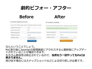 劇的ビフォー・アフター
なんということでしょう。
PoC実行後にJoomla!の管理画面にアクセスすると最新版にアップデー
トされていることが確認できます。
もちろん脆弱性は修正されているので、当然もう一回やってもPoCは
刺さりません。
再び試す場合にはスナップショットなどによる切り戻しが必要です。
Before After
 