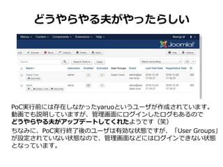 どうやらやる夫がやったらしい
PoC実行前には存在しなかったyaruoというユーザが作成されています。
動画でも説明していますが、管理画面にログインしたログもあるので
どうやらやる夫がアップデートしてくれたようです（笑）
ちなみに、PoC実行終了後のユーザは有効な状態ですが、「User Groups」
が設定されていない状態なので、管理画面などにはログインできない状態
となっています。
 