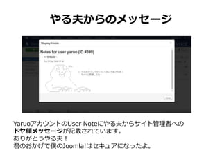 やる夫からのメッセージ
YaruoアカウントのUser Noteにやる夫からサイト管理者への
ドヤ顔メッセージが記載されています。
ありがとうやる夫！
君のおかげで僕のJoomla!はセキュアになったよ。
 
