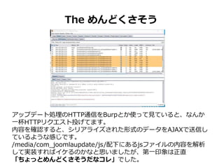 The めんどくさそう
アップデート処理のHTTP通信をBurpとか使って見ていると、なんか
一杯HTTPリクエスト投げてます。
内容を確認すると、シリアライズされた形式のデータをAJAXで送信し
ているような感じです。
/media/com_joomlaupdate/js/配下にあるjsファイルの内容を解析
して実装すればイケるのかなと思いましたが、第一印象は正直
「ちょっとめんどくさそうだなコレ」でした。
 