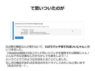 GUI側の機能なんか使わないで、CUIでパッチ当てればいいじゃんと思
いつきました。
「WebShell経由でOSコマンド叩いてパッチを適用すれば簡単じゃん！
こんなアホな企画なんだから少しでも楽をしよう！」
ということでこのような方法をとることにしました。
もし次の機会があれば正攻法の方もトライしてみたいなと思います
（あるのかな…）。
で思いついたのが
 