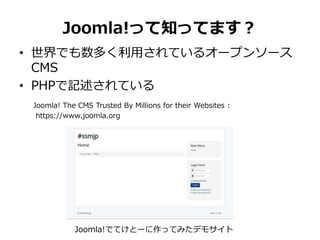 Joomla!って知ってます？
• 世界でも数多く利用されているオープンソース
CMS
• PHPで記述されている
Joomla! The CMS Trusted By Millions for their Websites :
https://www.joomla.org
Joomla!でてけとーに作ってみたデモサイト
 