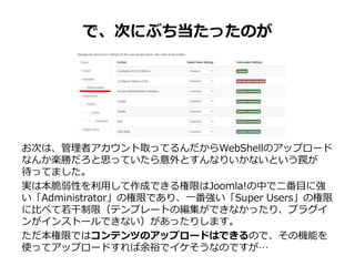 で、次にぶち当たったのが
お次は、管理者アカウント取ってるんだからWebShellのアップロード
なんか楽勝だろと思っていたら意外とすんなりいかないという罠が
待ってました。
実は本脆弱性を利用して作成できる権限はJoomla!の中で二番目に強
い「Administrator」の権限であり、一番強い「Super Users」の権限
に比べて若干制限（テンプレートの編集ができなかったり、プラグイ
ンがインストールできない）があったりします。
ただ本権限ではコンテンツのアップロードはできるので、その機能を
使ってアップロードすれば余裕でイケそうなのですが…
 