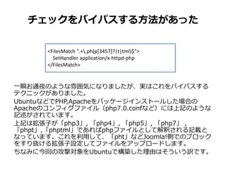 チェックをバイパスする方法があった
一瞬お通夜のような雰囲気になりましたが、実はこれをバイパスする
テクニックがありました。
UbuntuなどでPHP,Apacheをパッケージインストールした場合の
Apacheのコンフィグファイル（php7.0.confなど）には上記のような
記述がされています。
上記は拡張子が「php3」, 「php4」, 「php5」, 「php7」 , 「pht」,
「phtml」であればphpファイルとして解釈される記載となっています。
これを利用して、「pht」などJoomla!側でのブロックをすり抜ける拡
張子設定してファイルをアップロードします。
ちなみに今回の攻撃対象をUbuntuで構築した理由はそういう訳です。
<FilesMatch ".+¥.ph(p[3457]?|t|tml)$">
SetHandler application/x-httpd-php
</FilesMatch>
 