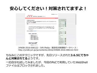 安心してください！対策されてますよ！
ちなみにこのテクニックですが、先日リリースされた3.6.5にてちゃ
んと対策されてるようです。
一応自分も試してみましたが、今回のPoCで利用していたWebShell
ファイルはブロックされました。
JVNDB-2016-006122 - JVN iPedia - 脆弱性対策情報データベース :
http://jvndb.jvn.jp/ja/contents/2016/JVNDB-2016-006122.html
 