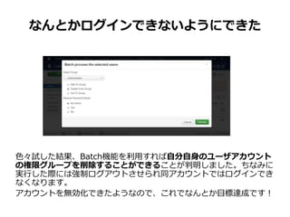 なんとかログインできないようにできた
色々試した結果、Batch機能を利用すれば自分自身のユーザアカウント
の権限グループを削除することができることが判明しました。ちなみに
実行した際には強制ログアウトさせられ同アカウントではログインでき
なくなります。
アカウントを無効化できたようなので、これでなんとか目標達成です！
 