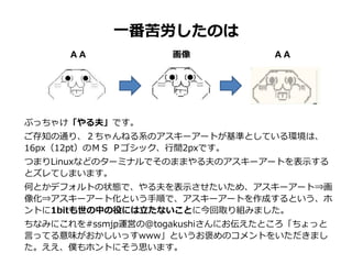 一番苦労したのは
ぶっちゃけ「やる夫」です。
ご存知の通り、２ちゃんねる系のアスキーアートが基準としている環境は、
16px（12pt）のＭＳ Ｐゴシック、行間2pxです。
つまりLinuxなどのターミナルでそのままやる夫のアスキーアートを表示する
とズレてしまいます。
何とかデフォルトの状態で、やる夫を表示させたいため、アスキーアート⇒画
像化⇒アスキーアート化という手順で、アスキーアートを作成するという、ホ
ントに1bitも世の中の役には立たないことに今回取り組みました。
ちなみにこれを#ssmjp運営の@togakushiさんにお伝えたところ「ちょっと
言ってる意味がおかしいっすwww」というお褒めのコメントをいただきまし
た。ええ、僕もホントにそう思います。
ＡＡ 画像 ＡＡ
 