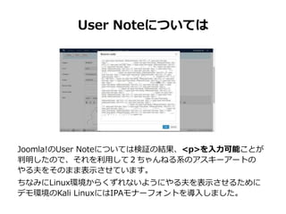 User Noteについては
Joomla!のUser Noteについては検証の結果、<p>を入力可能ことが
判明したので、それを利用して２ちゃんねる系のアスキーアートの
やる夫をそのまま表示させています。
ちなみにLinux環境からくずれないようにやる夫を表示させるために
デモ環境のKali LinuxにはIPAモナーフォントを導入しました。
 