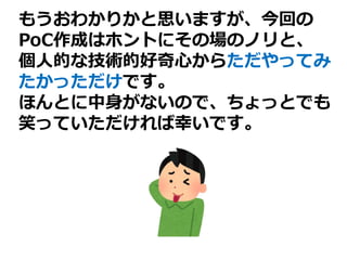 もうおわかりかと思いますが、今回の
PoC作成はホントにその場のノリと、
個人的な技術的好奇心からただやってみ
たかっただけです。
ほんとに中身がないので、ちょっとでも
笑っていただければ幸いです。
 
