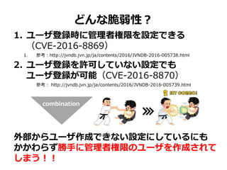 どんな脆弱性？
1. ユーザ登録時に管理者権限を設定できる
（CVE-2016-8869）
1. 参考：http://jvndb.jvn.jp/ja/contents/2016/JVNDB-2016-005738.html
2. ユーザ登録を許可していない設定でも
ユーザ登録が可能（CVE-2016-8870）
参考： http://jvndb.jvn.jp/ja/contents/2016/JVNDB-2016-005739.html
外部からユーザ作成できない設定にしているにも
かかわらず勝手に管理者権限のユーザを作成されて
しまう！！
combination
 
