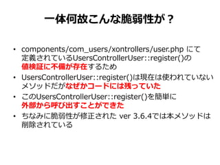 一体何故こんな脆弱性が？
• components/com_users/xontrollers/user.php にて
定義されているUsersControllerUser::register()の
値検証に不備が存在するため
• UsersControllerUser::register()は現在は使われていない
メソッドだがなぜかコードには残っていた
• このUsersControllerUser::register()を簡単に
外部から呼び出すことができた
• ちなみに脆弱性が修正された ver 3.6.4では本メソッドは
削除されている
 