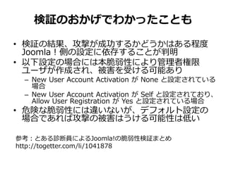 検証のおかげでわかったことも
• 検証の結果、攻撃が成功するかどうかはある程度
Joomla！側の設定に依存することが判明
• 以下設定の場合には本脆弱性により管理者権限
ユーザが作成され、被害を受ける可能あり
– New User Account Activation が None と設定されている
場合
– New User Account Activation が Self と設定されており、
Allow User Registration が Yes と設定されている場合
• 危険な脆弱性には違いないが、デフォルト設定の
場合であれば攻撃の被害はうける可能性は低い
参考：とある診断員によるJoomla!の脆弱性検証まとめ
http://togetter.com/li/1041878
 