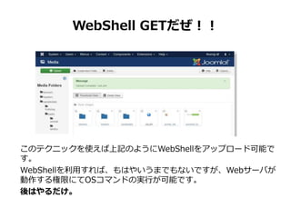 WebShell GETだぜ！！
このテクニックを使えば上記のようにWebShellをアップロード可能で
す。
WebShellを利用すれば、もはやいうまでもないですが、Webサーバが
動作する権限にてOSコマンドの実行が可能です。
後はやるだ...