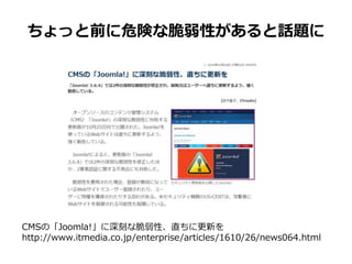 ちょっと前に危険な脆弱性があると話題に
CMSの「Joomla!」に深刻な脆弱性、直ちに更新を
http://www.itmedia.co.jp/enterprise/articles/1610/26/news064.html
 