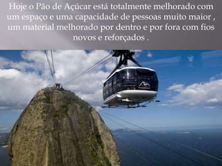 Hoje o Pão de Açúcar está totalmente melhorado com
um espaço e uma capacidade de pessoas muito maior ,
um material melhorado por dentro e por fora com fios
novos e reforçados .
 