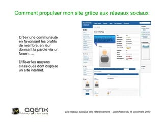 Les réseaux Sociaux et le référencement – JoomAtelier du 15 décembre 2010 Comment propulser mon site grâce aux réseaux sociaux Créer une communauté en favorisant les profils de membre, en leur donnant la parole via un forum, … Utiliser les moyens classiques dont dispose un site internet. 