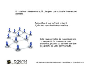Les réseaux Sociaux et le référencement – JoomAtelier du 15 décembre 2010 Un site bien référencé ne suffit plus pour que votre site Internet soit rentable.  Aujourd'hui, il faut qu'il soit présent également dans les réseaux sociaux.  Cela vous permettra de rassembler une communauté, de promouvoir votre entreprise, produits ou services et d'être plus proche de votre communauté. 