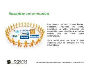 Les réseaux Sociaux et le référencement – JoomAtelier du 15 décembre 2010 Rassembler une communauté Les réseaux sociaux comme Twitter, Facebook, YouTube ou autre, permettent à votre entreprise de rassembler votre clientèle à un même endroit afin de créer votre communauté.  Vous aurez ainsi une zone à forte audience pour la diffusion de vos informations. 