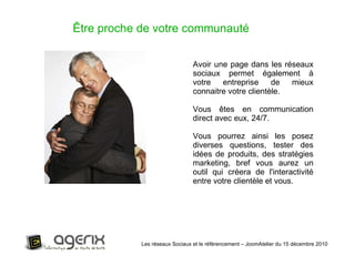 Les réseaux Sociaux et le référencement – JoomAtelier du 15 décembre 2010 Avoir une page dans les réseaux sociaux permet également à votre entreprise de mieux connaitre votre clientèle.  Vous êtes en communication direct avec eux, 24/7.  Vous pourrez ainsi les posez diverses questions, tester des idées de produits, des stratégies marketing, bref vous aurez un outil qui créera de l'interactivité entre votre clientèle et vous. Être proche de votre communauté 