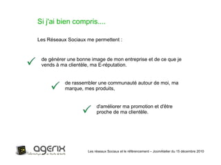 Les réseaux Sociaux et le référencement – JoomAtelier du 15 décembre 2010 Si j'ai bien compris.... Les Réseaux Sociaux me permettent : de générer une bonne image de mon entreprise et de ce que je vends à ma clientèle, ma E-réputation. de rassembler une communauté autour de moi, ma marque, mes produits, d'améliorer ma promotion et d'être proche de ma clientèle. 