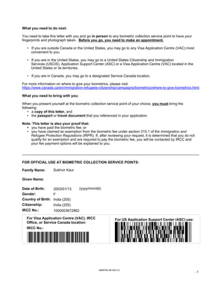 IRCC No.:
For Visa Application Centre (VAC), IRCC
Office, or Service Canada location:
For US Application Support Center (ASC) use:
Given Name:
Date of Birth:
FOR OFFICIAL USE AT BIOMETRIC COLLECTION SERVICE POINTS:
Gender:
Country of Birth:
Citizenship:
Family Name:
(yyyy/mm/dd)
IRCC No.:
IMM5756 (06-2021) E
... 2
What you need to do next:
You need to take this letter with you and go in person to any biometric collection service point to have your
fingerprints and photograph taken. Before you go, you need to make an appointment.
• If you are outside Canada or the United States, you may go to any Visa Application Centre (VAC) most
convenient to you.
• If you are in the United States, you may go to a United States Citizenship and Immigration
Services (USCIS), Application Support Center (ASC) or a Visa Application Centre (VAC) located in the
United States or its territories.
• If you are in Canada, you may go to a designated Service Canada location.
For more information on where to give your biometrics, please visit:
What you need to bring with you:
When you present yourself at the biometric collection service point of your choice, you must bring the
following:
• a copy of this letter, and
• the passport or travel document that you referenced in your application.
Note: This letter is also your proof that:
• you have paid the biometric fee; or
• you have claimed an exemption from the biometric fee under section 315.1 of the Immigration and
Refugee Protection Regulations (IRPR). If, after reviewing your request, it is determined that you do not
qualify for an exemption and are required to pay the biometric fee, you will be contacted by IRCC and
your fee payment options will be explained to you.
https://www.canada.ca/en/immigration-refugees-citizenship/campaigns/biometrics/where-to-give-biometrics.html.
Sukhvir Kaur
2003/01/13
F
India (205)
India (205)
1000003672862
*1000003672862*
 