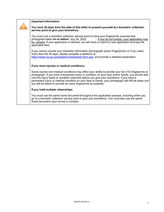https://www.cic.gc.ca/english/contacts/web-form.asp
IMM5756 (06-2021) E
... 3
Important Information
You have 30 days from the date of this letter to present yourself at a biometric collection
service point to give your biometrics:
You must visit a biometric collection service point to have your fingerprints scanned and
photograph taken on or before . If you do not comply, your application may
be refused. If your application is refused, you will have to submit a new application and pay the
applicable fees.
If you cannot provide your biometric information (photograph and/or fingerprints) or if you need
more than the 30 days, please complete a webform at
and provide a detailed explanation.
If you have injuries or medical conditions:
Some injuries and medical conditions may affect your ability to provide your ten (10) fingerprints or
photograph. If you have a temporary injury or condition on your face and/or hands, you should wait
until the injury heals or condition improves before you give your biometrics. If you have a
permanent injury or medical condition on your face or hands, your photograph will still be taken and
you will be asked to provide as many fingerprints as possible.
If you hold multiple citizenships:
You must use the same travel document throughout the application process, including when you
go to a biometric collection service point to give your biometrics. You must also use the same
travel document upon arrival in Canada.
July 26, 2022
 