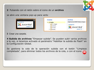 2 Pulsando con el ratón sobre el icono de un archivo

se abre una ventana pop-up para verlo:




3 Crear una carpeta.

4 Subida de archivos “Empezar subida”. Se pueden subir varios archivos
a la vez, si tenemos activado el parámetro “Habilitar la subida de Flash” en
la Configuración Global.

Se gestiona la cola de la operación subida con el botón “Limpieza
completada”, para eliminar todos los archivos de la cola, o con el icono
 