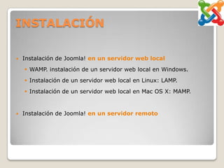 INSTALACIÓN

   Instalación de Joomla! en un servidor web local
     WAMP. instalación de un servidor web local en Windows.
     Instalación de un servidor web local en Linux: LAMP.
     Instalación de un servidor web local en Mac OS X: MAMP.


   Instalación de Joomla! en un servidor remoto
 