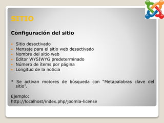 SITIO
Configuración del sitio
 Sitio desactivado
 Mensaje para el sitio web desactivado
 Nombre del sitio web
 Editor WYSIWYG predeterminado
 Número de ítems por página
 Longitud de la noticia
* Se activan motores de búsqueda con “Metapalabras clave del
sitio”.
Ejemplo:
http://localhost/index.php/joomla-license
 